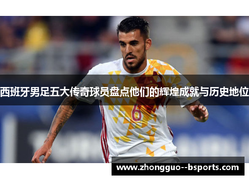 西班牙男足五大传奇球员盘点他们的辉煌成就与历史地位