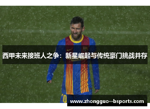 西甲未来接班人之争：新星崛起与传统豪门挑战并存