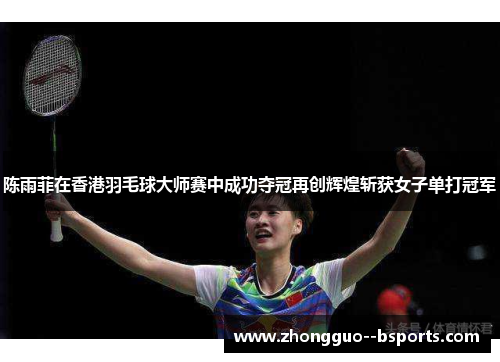 陈雨菲在香港羽毛球大师赛中成功夺冠再创辉煌斩获女子单打冠军