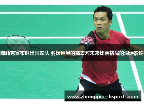 陶菲克宣布退出国家队 羽坛巨星的离去对未来比赛格局的深远影响