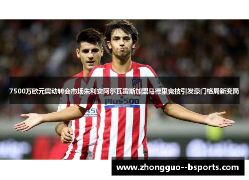 7500万欧元震动转会市场朱利安阿尔瓦雷斯加盟马德里竞技引发豪门格局新变局