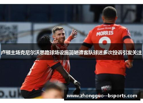 卢顿主场克尼尔沃思路球场设施简陋遭客队球迷多次投诉引发关注