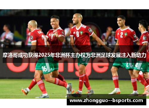 摩洛哥成功获得2025年非洲杯主办权为非洲足球发展注入新动力