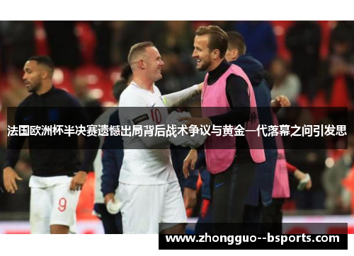 法国欧洲杯半决赛遗憾出局背后战术争议与黄金一代落幕之问引发思