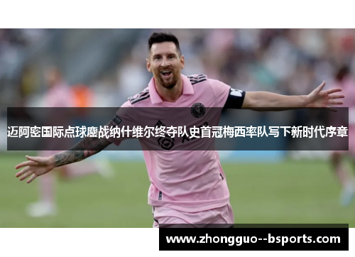 迈阿密国际点球鏖战纳什维尔终夺队史首冠梅西率队写下新时代序章