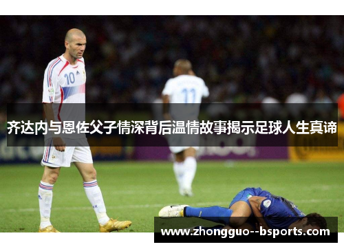 齐达内与恩佐父子情深背后温情故事揭示足球人生真谛