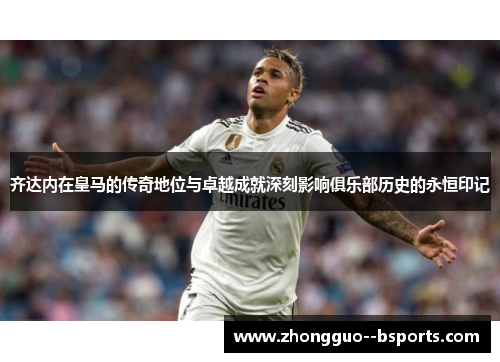 齐达内在皇马的传奇地位与卓越成就深刻影响俱乐部历史的永恒印记