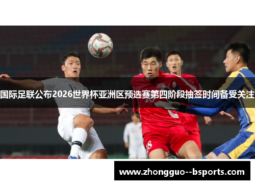 国际足联公布2026世界杯亚洲区预选赛第四阶段抽签时间备受关注