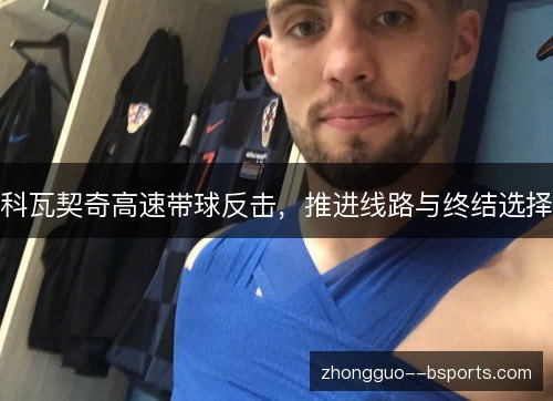 科瓦契奇高速带球反击,推进线路与终结选择 科瓦契奇高速带球反击,推进线路与终结选择